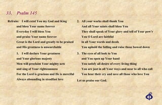 33.  Psalm 145 Refrain:  I will extol You my God and King and bless Your name forever Everyday I will bless You  and praise Your name forever  Great is the Lord and greatly to be praised  and His greatness is unsearchable 1.  I will declare Your greatness and Your glorious majesty  Men will proclaim Your mighty acts and sing of Your righteousness For the Lord is gracious and He is merciful Always abounding in steadfast love 2. All your works shall thank You And all Your saints shall bless You They shall speak of Your glory and tell of Your pow'r  You O Lord are faithful in all Your words and deeds You uphold the falling and raise those bowed down 3. The eyes of all look to You and You open up Your hand You satisfy all desire of every living thing You are just in all Your ways and near to all who call You hear their cry and save all those who love You Let us praise our God. 