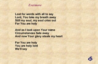 Evermore Lost for words with all to say Lord, You take my breath away Still my soul, my soul cries out For You are holy And as I look upon Your name Circumstances fade away And now Your glory steals my heart For You are holy You are holy lord We’ll say 