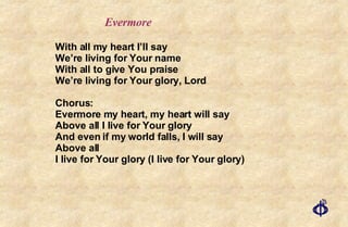 With all my heart I’ll say We’re living for Your name With all to give You praise We’re living for Your glory, Lord Chorus: Evermore my heart, my heart will say Above all I live for Your glory And even if my world falls, I will say Above all I live for Your glory (I live for Your glory) Evermore 