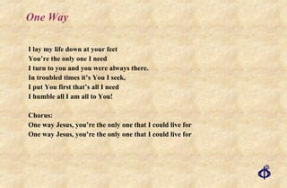One Way I lay my life down at your feet You’re the only one I need I turn to you and you were always there. In troubled times it’s You I seek, I put You first that’s all I need I humble all I am all to You! Chorus: One way Jesus, you’re the only one that I could live for One way Jesus, you’re the only one that I could live for 