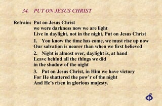 34. PUT ON JESUS CHRIST Refrain:  Put on Jesus Christ  we were darkness now we are light  Live in daylight, not in the night, Put on Jesus Christ 1. You know the time has come, we must rise up now Our salvation is nearer than when we first believed 2. Night is almost over, daylight is, at hand Leave behind all the things we did in the shadow of the night 3. Put on Jesus Christ, in Him we have victory For He shattered the pow’r of the night And He’s risen in glorious majesty. 