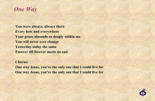 One Way You were always, always there Every how and everywhere Your grace abounds so deeply within me You will never ever change Yesterday today the same Forever till forever meets no end Chorus: One way Jesus, you’re the only one that I could live for One way Jesus, you’re the only one that I could live for 