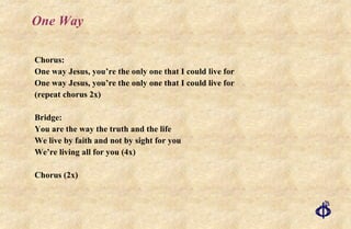 One Way Chorus: One way Jesus, you’re the only one that I could live for One way Jesus, you’re the only one that I could live for (repeat chorus 2x) Bridge: You are the way the truth and the life We live by faith and not by sight for you We’re living all for you (4x) Chorus (2x) 