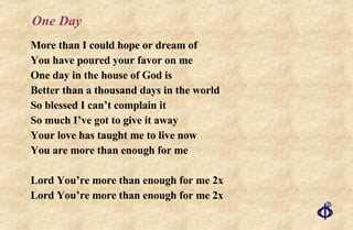 One Day More than I could hope or dream of You have poured your favor on me One day in the house of God is Better than a thousand days in the world So blessed I can’t complain it So much I’ve got to give it away Your love has taught me to live now You are more than enough for me Lord You’re more than enough for me 2x Lord You’re more than enough for me 2x 
