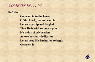 COME ON IN . . . 1/3 Refrain : Come on in to the house Of the Lord, just come on in Let us worship and be glad That He is with us once again It’s a day of celebration As we show our dedication Let us heed His Invitation to begin Come on in 