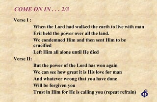 COME ON IN . . . 2/3 Verse I : When the Lord had walked the earth to live with man Evil held the power over all the land. We condemned Him and then sent Him to be crucified Left Him all alone until He died Verse II: But the power of the Lord has won again We can see how great it is His love for man And whatever wrong that you have done Will be forgiven you Trust in Him for He is calling you (repeat refrain) 
