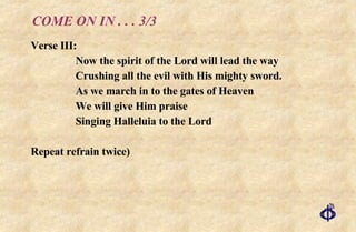 COME ON IN . . . 3/3 Verse III: Now the spirit of the Lord will lead the way Crushing all the evil with His mighty sword. As we march in to the gates of Heaven We will give Him praise Singing Halleluia to the Lord Repeat refrain twice) 