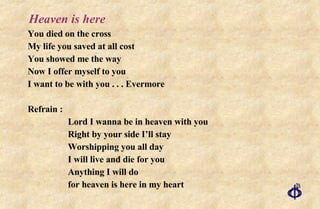 Heaven is here You died on the cross My life you saved at all cost You showed me the way Now I offer myself to you I want to be with you . . . Evermore Refrain : Lord I wanna be in heaven with you Right by your side I’ll stay Worshipping you all day I will live and die for you Anything I will do  for heaven is here in my heart 