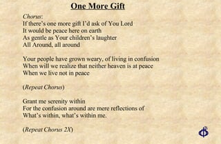 One More Gift Chorus : If there’s one more gift I’d ask of You Lord It would be peace here on earth As gentle as Your children’s laughter All Around, all around Your people have grown weary, of living in confusion When will we realize that neither heaven is at peace When we live not in peace ( Repeat Chorus ) Grant me serenity within For the confusion around are mere reflections of What’s within, what’s within me. ( Repeat Chorus 2X ) 