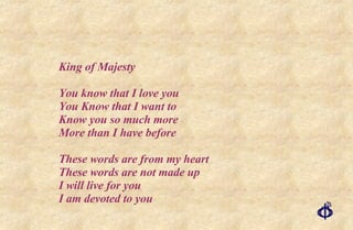 King of Majesty You know that I love you You Know that I want to Know you so much more More than I have before These words are from my heart These words are not made up I will live for you I am devoted to you  