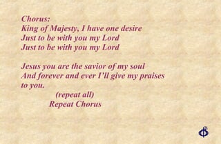 Chorus: King of Majesty, I have one desire Just to be with you my Lord Just to be with you my Lord Jesus you are the savior of my soul And forever and ever I’ll give my praises to you.    (repeat all)   Repeat Chorus 