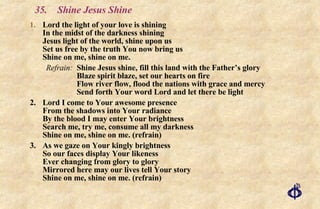 35.  Shine Jesus Shine Lord the light of your love is shining In the midst of the darkness shining Jesus light of the world, shine upon us Set us free by the truth You now bring us Shine on me, shine on me.  Refrain: Shine Jesus shine, fill this land with the Father’s glory Blaze spirit blaze, set our hearts on fire Flow river flow, flood the nations with grace and mercy Send forth Your word Lord and let there be light 2. Lord I come to Your awesome presence From the shadows into Your radiance By the blood I may enter Your brightness Search me, try me, consume all my darkness Shine on me, shine on me. (refrain) 3.  As we gaze on Your kingly brightness So our faces display Your likeness Ever changing from glory to glory Mirrored here may our lives tell Your story Shine on me, shine on me. (refrain) 
