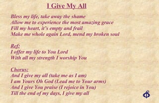 Bless my life, take away the shame Allow me to experience the most amazing grace Fill my heart, it’s empty and frail Make me whole again Lord, mend my broken soul Ref: I offer my life to You Lord With all my strength I worship You Chorus: And I give my all (take me as I am) I am Yours Oh God (Lead me to Your arms) And I give You praise (I rejoice in You) Till the end of my days, I give my all I Give My All 