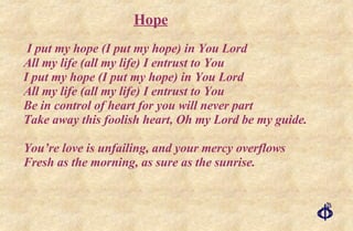 I put my hope (I put my hope) in You Lord All my life (all my life) I entrust to You I put my hope (I put my hope) in You Lord All my life (all my life) I entrust to You Be in control of heart for you will never part Take away this foolish heart, Oh my Lord be my guide. You’re love is unfailing, and your mercy overflows Fresh as the morning, as sure as the sunrise. Hope 