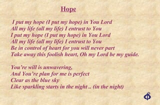 I put my hope (I put my hope) in You Lord All my life (all my life) I entrust to You I put my hope (I put my hope) in You Lord All my life (all my life) I entrust to You Be in control of heart for you will never part Take away this foolish heart, Oh my Lord be my guide. You’re will is unwavering,  And You’re plan for me is perfect  Clear as the blue sky Like sparkling starts in the night .. (in the night) Hope 