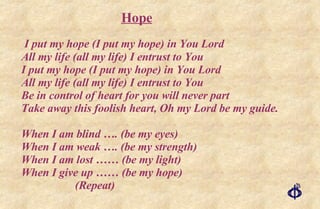 I put my hope (I put my hope) in You Lord All my life (all my life) I entrust to You I put my hope (I put my hope) in You Lord All my life (all my life) I entrust to You Be in control of heart for you will never part Take away this foolish heart, Oh my Lord be my guide. When I am blind …. (be my eyes) When I am weak …. (be my strength) When I am lost …… (be my light) When I give up …… (be my hope) (Repeat) Hope 