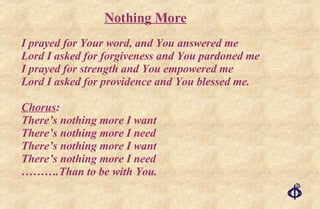 I prayed for Your word, and You answered me Lord I asked for forgiveness and You pardoned me I prayed for strength and You empowered me Lord I asked for providence and You blessed me. Chorus : There’s nothing more I want There’s nothing more I need There’s nothing more I want There’s nothing more I need ……… .Than to be with You. Nothing More 