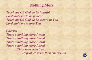 Teach me Oh God, to be faithful Lord mold me to be patient Teach me Oh God, to be secure in You Lord mold me to love You Chorus : There’s nothing more I want There’s nothing more I need There’s nothing more I want There’s nothing more I need ……… .Than to be with You. (repeat 2 nd  verse then chorus 2x) Nothing More 
