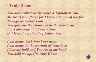 You have called me by name & I followed You My heart is in flame for I know I’m one of the few Though unworthy I am You gave me the chance to be the best I can For I am away and I was astray But Here I am standing before You I am home, back into Your arms I am home, in the warmth of Your love I lose my hold and You reach my hand You held me up, I’m truly Home Truly Home 