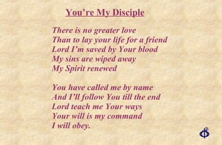 There is no greater love Than to lay your life for a friend Lord I’m saved by Your blood My sins are wiped away My Spirit renewed You have called me by name And I’ll follow You till the end Lord teach me Your ways Your will is my command I will obey. You’re My Disciple 