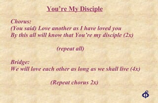 Chorus: (You said) Love another as I have loved you By this all will know that You’re my disciple (2x) (repeat all) Bridge: We will love each other as long as we shall live (4x) (Repeat chorus 2x) You’re My Disciple 