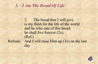 3. I Am The Bread Of Life 2. The bread that I will give  is my flesh for the life of the world  and he who eats of this bread  he shall live forever (2x)  (Ref.) Refrain: And I will raise Him up (3x) on the last day 