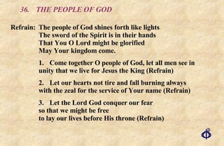 36.  THE PEOPLE OF GOD Refrain: The people of God shines forth like lights The sword of the Spirit is in their hands That You O Lord might be glorified May Your kingdom come. 1. Come together O people of God, let all men see in unity that we live for Jesus the King (Refrain) 2. Let our hearts not tire and fall burning always with the zeal for the service of Your name (Refrain) 3. Let the Lord God conquer our fear so that we might be free to lay our lives before His throne (Refrain) 