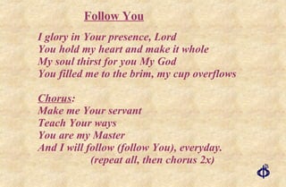 I glory in Your presence, Lord You hold my heart and make it whole My soul thirst for you My God You filled me to the brim, my cup overflows Chorus : Make me Your servant Teach Your ways You are my Master And I will follow (follow You), everyday. (repeat all, then chorus 2x) Follow You 