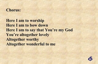 Chorus:  Here I am to worship Here I am to bow down Here I am to say that You’re my God  You’re altogether lovely  Altogether worthy Altogether wonderful to me 