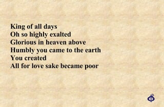 King of all days Oh so highly exalted  Glorious in heaven above  Humbly you came to the earth  You created All for love sake became poor  