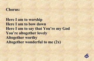 Chorus:  Here I am to worship Here I am to bow down Here I am to say that You’re my God  You’re altogether lovely  Altogether worthy Altogether wonderful to me (2x) 