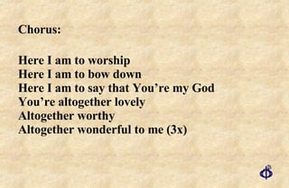 Chorus:  Here I am to worship Here I am to bow down Here I am to say that You’re my God  You’re altogether lovely  Altogether worthy Altogether wonderful to me (3x) 