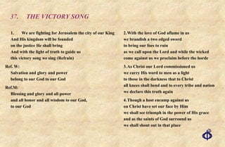 37. THE VICTORY SONG 1. We are fighting for Jerusalem the city of our King And His kingdom will be founded on the justice He shall bring And with the light of truth to guide us this victory song we sing (Refrain) Ref. W: Salvation and glory and power  belong to our God to our God Ref.M: Blessing and glory and all power  and all honor and all wisdom to our God,  to our God 2. With the love of God aflame in us we brandish a two edged sword to bring our foes to ruin as we call upon the Lord and while the wicked come against us we proclaim before the horde 3. As Christ our Lord commissioned us we carry His word to men as a light to those in the darkness that to Christ all knees shall bend and to every tribe and nation we declare this truth again 4. Though a host encamp against us on Christ have set our face by Him we shall see triumph in the power of His grace and as the saints of God surround us we shall shout out in that place 
