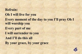 Refrain: Oh I will live for you Every moment of the day to you I’ll pray Oh I will worship you Every part of me I will surrender to you And I’ll do this all By your grace, by your grace   