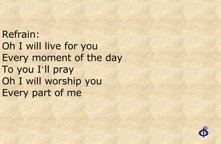 Refrain: Oh I will live for you Every moment of the day  To you I ’ ll pray  Oh I will worship you Every part of me 