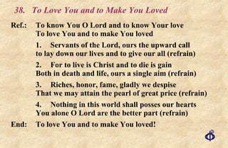 38. To Love You and to Make You Loved Ref.:  To know You O Lord and to know Your love To love You and to make You loved 1. Servants of the Lord, ours the upward call to lay down our lives and to give our all (refrain) 2. For to live is Christ and to die is gain Both in death and life, ours a single aim (refrain) 3. Riches, honor, fame, gladly we despise That we may attain the pearl of great price (refrain) 4. Nothing in this world shall posses our hearts You alone O Lord are the better part (refrain) End: To love You and to make You loved! 