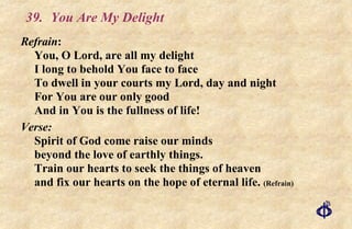 39.  You Are My Delight Refrain : You, O Lord, are all my delight I long to behold You face to face To dwell in your courts my Lord, day and night For You are our only good And in You is the fullness of life! Verse:   Spirit of God come raise our minds beyond the love of earthly things. Train our hearts to seek the things of heaven and fix our hearts on the hope of eternal life.  (Refrain) 