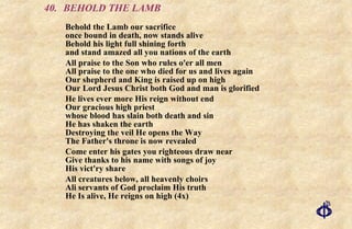 40. BEHOLD THE LAMB Behold the Lamb our sacrifice  once bound in death, now stands alive  Behold his light full shining forth  and stand amazed all you nations of the earth All praise to the Son who rules o'er all men All praise to the one who died for us and lives again Our shepherd and King is raised up on high Our Lord Jesus Christ both God and man is glorified He lives ever more His reign without end  Our gracious high priest  whose blood has slain both death and sin He has shaken the earth  Destroying the veil He opens the Way  The Father's throne is now revealed Come enter his gates you righteous draw near Give thanks to his name with songs of joy His vict'ry share All creatures below, all heavenly choirs Ali servants of God proclaim His truth He Is alive, He reigns on high (4x) 
