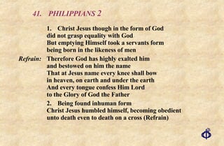 41. PHILIPPIANS  2 1. Christ Jesus though in the form of God did not grasp equality with God But emptying Himself took a servants form being born in the likeness of men Refrain: Therefore God has highly exalted him  and bestowed on him the name  That at Jesus name every knee shall bow  in heaven, on earth and under the earth And every tongue confess Him Lord  to the Glory of God the Father 2. Being found inhuman form Christ Jesus humbled himself, becoming obedient unto death even to death on a cross (Refrain) 