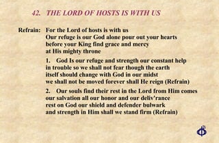 42. THE LORD OF HOSTS IS WITH US Refrain:  For the Lord of hosts is with us Our refuge is our God alone pour out your hearts before your King find grace and mercy  at His mighty throne 1. God Is our refuge and strength our constant help in trouble so we shall not fear though the earth itself should change with God in our midst we shall not be moved forever shall He reign (Refrain) 2. Our souls find their rest in the Lord from Him comes our salvation all our honor and our deliv'rance rest on God our shield and defender bulwark and strength in Him shall we stand firm (Refrain) 