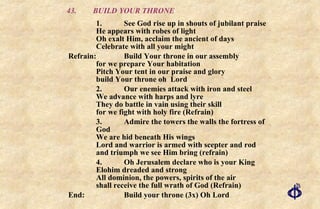 43.  BUILD YOUR THRONE 1. See God rise up in shouts of jubilant praise He appears with robes of light Oh exalt Him, acclaim the ancient of days Celebrate with all your might Refrain: Build Your throne in our assembly for we prepare Your habitation  Pitch Your tent in our praise and glory  build Your throne oh  Lord 2. Our enemies attack with iron and steel  We advance with harps and lyre  They do battle in vain using their skill  for we fight with holy fire (Refrain) 3. Admire the towers the walls the fortress of God We are hid beneath His wings Lord and warrior is armed with scepter and rod and triumph we see Him bring (refrain) 4. Oh Jerusalem declare who is your King Elohim dreaded and strong All dominion, the powers, spirits of the air shall receive the full wrath of God (Refrain) End:  Build your throne (3x) Oh Lord 