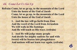 44.  Come Let Us Go Up Refrain: Come, let us go up, to the mountain of the Lord Unto the house of the God of Jacob Come, let us go up, to the mountain of the Lord Unto the house of the God of Jacob 1. And the law will go forth from Zion And the word of the Lord from Jerusalem We will walk in His footsteps And He will teach us His ways. (refrain) 2. And He will judge many people And decide for mighty nations far and wide Sword will be beaten into ploughshares And nations will not learn war again. (refrain) 
