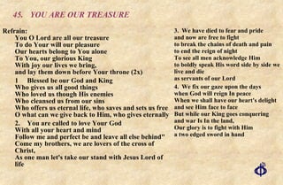45. YOU ARE OUR TREASURE Refrain:  You O Lord are all our treasure  To do Your will our pleasure  Our hearts belong to You alone  To You, our glorious King  With joy our lives we bring,  and lay them down before Your throne (2x) 1 Blessed be our God and King Who gives us all good things Who loved us though His enemies Who cleansed us from our sins Who offers us eternal life, who saves and sets us free O what can we give back to Him, who gives eternally 2. You are called to love Your God With all your heart and mind Follow me and perfect be and leave all else behind" Come my brothers, we are lovers of the cross of Christ,  As one man let's take our stand with Jesus Lord of life 3. We have died to fear and pride and now are free to fight to break the chains of death and pain to end the reign of night To see all men acknowledge Him to boldly speak His word side by side we live and die as servants of our Lord 4. We fix our gaze upon the days when God will reign In peace When we shall have our heart's delight and see Him face to face But while our King goes conquering and war Is In the land,  Our glory is to fight with Him a two edged sword in hand 