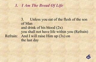 3. I Am The Bread Of Life 3. Unless you eat of the flesh of the son of Man  and drink of his blood (2x)  you shall not have life within you (Refrain) Refrain: And I will raise Him up (3x) on  the last day 