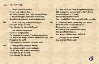 46. TE DEUM 1. You are God we praise You You are Lord we thank You All creation worships You, Father, ancient of days To You all the angels, all the pow’rs of heaven Cherubim and Seraphim, sing in endless praise Ref.  1: You are holy, holy, powerful and mighty! Your glory fills the heavens Your splendor fills the earth! (Repeat) 2. Your servants the apostles honor You and praise You The fellowship of prophets, Your greatness glorifies The army of the martyrs, robed in white adores You Throughout the world Your holy church proclaims You to the skies! Ref.  2: Father, glorious, infinite in majesty Son victorious, spirit comfort and guide You are holy, holy, powerful and mighty! Your glory fills the heavens Your splendor fills the earth! 3. Christ Son of the Father, King of endless glory YOU came among us lowly, birth of Mary's Womb You robbed death of its power You opened heaven's treasure Now you sit at God's light hand, soon to be our judge Ref. 3: Come Lord Jesus, come to help Your people Those for whom You shed Your blood To whom You gave new birth You are holy, holy, powerful and mighty! Your glory fills the heavens Your splendor fills the earth! (Refrain 2) End: Your glory fills the heavens Your splendor fills the earth! 
