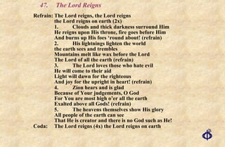 47. The Lord Reigns Refrain: The Lord reigns, the Lord reigns the Lord reigns on earth (2x) 1. Clouds and thick darkness surround Him He reigns upon His throne, fire goes before Him And burns up His foes ‘round about! (refrain) 2. His lightnings lighten the world the earth sees and trembles Mountains melt like wax before the Lord The Lord of all the earth (refrain) 3. The Lord loves those who hate evil He will come to their aid Light will dawn for the righteous And joy for the upright in heart! (refrain) 4. Zion hears and is glad Because of Your judgements, O God For You are most high o’er all the earth Exalted above all Gods! (refrain) 5. The heavens themselves show His glory All people of the earth can see That He is creator and there is no God such as He! Coda: The Lord reigns (4x) the Lord reigns on earth 
