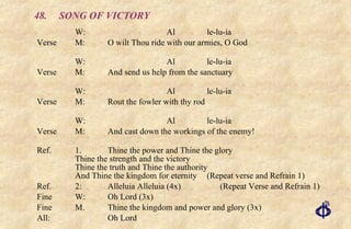 48. SONG OF VICTORY W: Al le-lu-ia Verse  M:  O wilt Thou ride with our armies, O God W: Al le-lu-ia Verse  M: And send us help from the sanctuary W: Al le-lu-ia Verse  M:  Rout the fowler with thy rod W: Al le-lu-ia Verse  M:  And cast down the workings of the enemy! Ref. 1. Thine the power and Thine the glory Thine the strength and the victory Thine the truth and Thine the authority And Thine the kingdom for eternity  (Repeat verse and Refrain 1) Ref.  2:  Alleluia Alleluia (4x)  (Repeat Verse and Refrain 1) Fine W: Oh Lord (3x) Fine  M.  Thine the kingdom and power and glory (3x) All: Oh Lord 