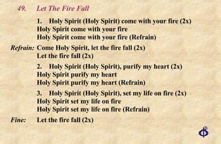 49.  Let The Fire Fall 1.  Holy Spirit (Holy Spirit) come with your fire (2x) Holy Spirit come with your fire Holy Spirit come with your fire (Refrain) Refrain:   Come Holy Spirit, let the fire fall (2x) Let the fire fall (2x) 2. Holy Spirit (Holy Spirit), purify my heart (2x) Holy Spirit purify my heart Holy Spirit purify my heart (Refrain) 3.  Holy Spirit (Holy Spirit), set my life on fire (2x) Holy Spirit set my life on fire Holy Spirit set my life on fire (Refrain) Fine:   Let the fire fall (2x) 