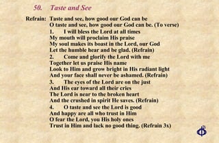 50. Taste and See Refrain: Taste and see, how good our God can be O taste and see, how good our God can be. (To verse) 1.  I will bless the Lord at all times My mouth will proclaim His praise My soul makes its boast in the Lord, our God Let the humble hear and be glad. (Refrain) 2. Come and glorify the Lord with me Together let us praise His name Look to Him and grow bright in His radiant light And your face shall never be ashamed. (Refrain) 3. The eyes of the Lord are on the just And His ear toward all their cries The Lord is near to the broken heart And the crushed in spirit He saves. (Refrain) 4. O taste and see the Lord is good And happy are all who trust in Him O fear the Lord, you His holy ones Trust in Him and lack no good thing. (Refrain 3x) 