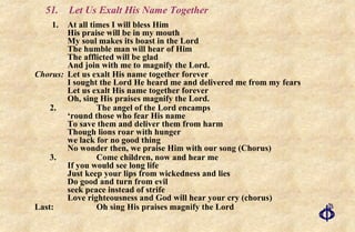 51.  Let Us Exalt His Name Together 1.  At all times I will bless Him His praise will be in my mouth My soul makes its boast in the Lord The humble man will hear of Him The afflicted will be glad And join with me to magnify the Lord. Chorus: Let us exalt His name together forever I sought the Lord He heard me and delivered me from my fears Let us exalt His name together forever Oh, sing His praises magnify the Lord. 2. The angel of the Lord encamps  ‘round those who fear His name To save them and deliver them from harm Though lions roar with hunger we lack for no good thing No wonder then, we praise Him with our song (Chorus) 3.  Come children, now and hear me If you would see long life Just keep your lips from wickedness and lies Do good and turn from evil seek peace instead of strife Love righteousness and God will hear your cry (chorus) Last: Oh sing His praises magnify the Lord 